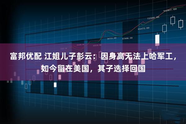 富邦优配 江姐儿子彭云：因身高无法上哈军工，如今留在美国，其子选择回国