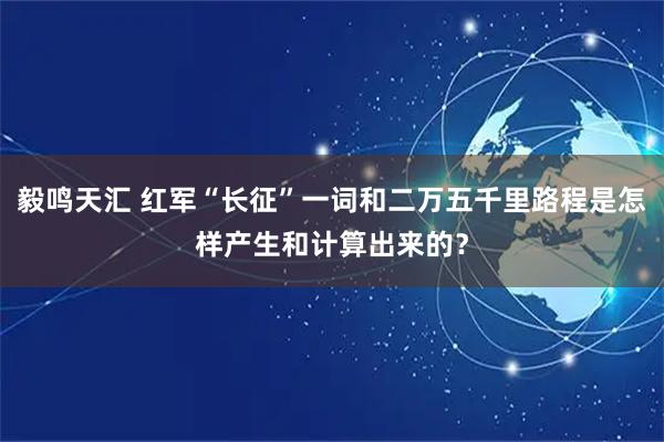 毅鸣天汇 红军“长征”一词和二万五千里路程是怎样产生和计算出来的？