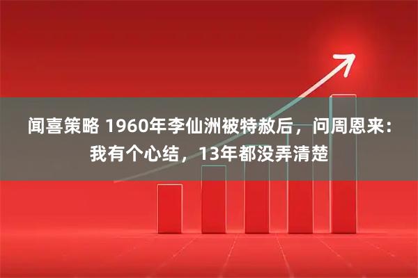 闻喜策略 1960年李仙洲被特赦后，问周恩来：我有个心结，13年都没弄清楚