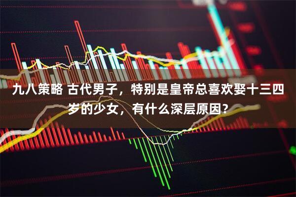 九八策略 古代男子，特别是皇帝总喜欢娶十三四岁的少女，有什么深层原因？