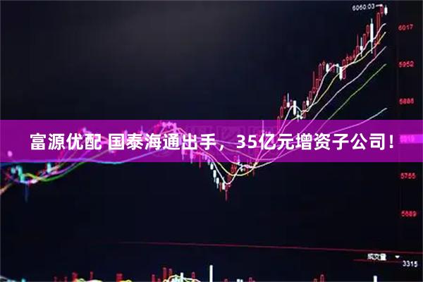 富源优配 国泰海通出手，35亿元增资子公司！