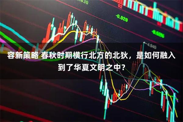 容新策略 春秋时期横行北方的北狄，是如何融入到了华夏文明之中？