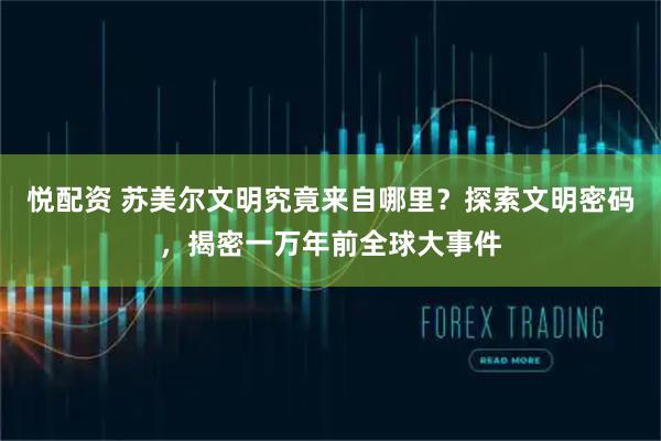 悦配资 苏美尔文明究竟来自哪里？探索文明密码，揭密一万年前全球大事件