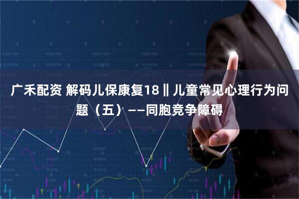 广禾配资 解码儿保康复18‖儿童常见心理行为问题（五）——同胞竞争障碍