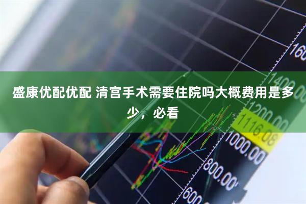 盛康优配优配 清宫手术需要住院吗大概费用是多少，必看