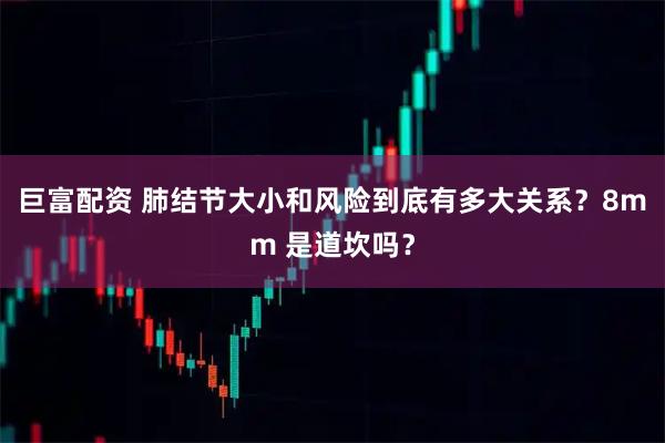 巨富配资 肺结节大小和风险到底有多大关系？8mm 是道坎吗？