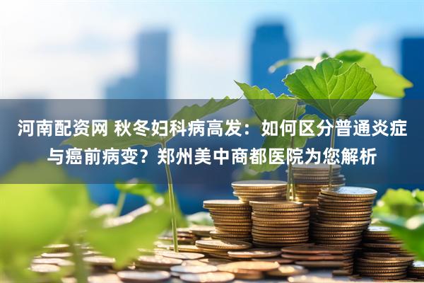 河南配资网 秋冬妇科病高发：如何区分普通炎症与癌前病变？郑州美中商都医院为您解析