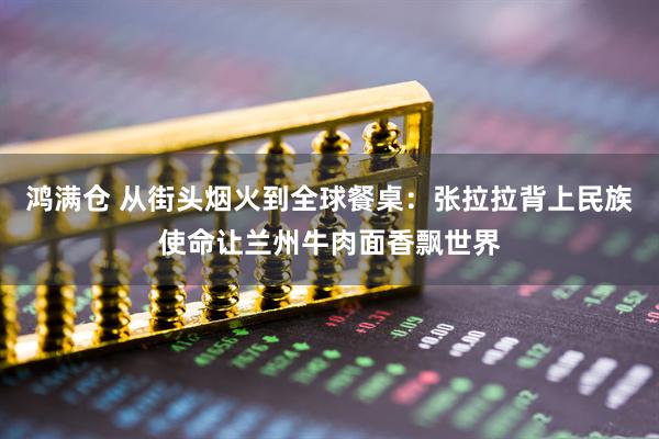 鸿满仓 从街头烟火到全球餐桌：张拉拉背上民族使命让兰州牛肉面香飘世界