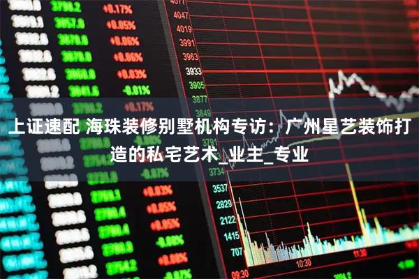 上证速配 海珠装修别墅机构专访：广州星艺装饰打造的私宅艺术_业主_专业
