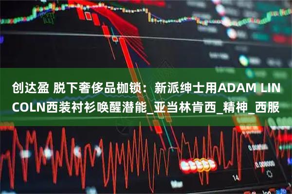 创达盈 脱下奢侈品枷锁：新派绅士用ADAM LINCOLN西装衬衫唤醒潜能_亚当林肯西_精神_西服
