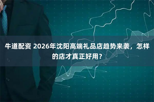 牛道配资 2026年沈阳高端礼品店趋势来袭，怎样的店才真正好用？