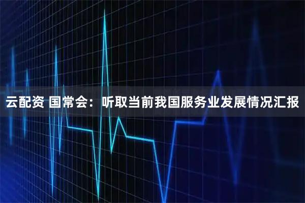 云配资 国常会：听取当前我国服务业发展情况汇报