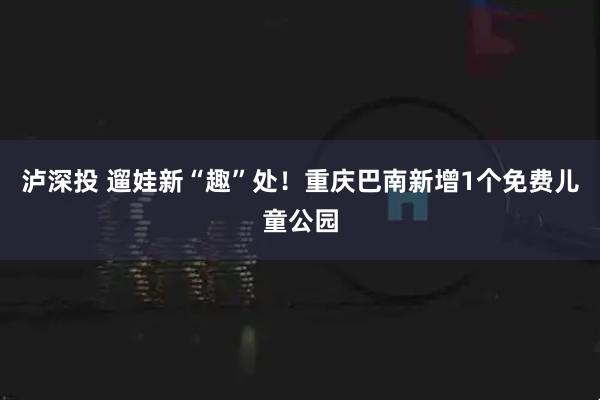 泸深投 遛娃新“趣”处！重庆巴南新增1个免费儿童公园