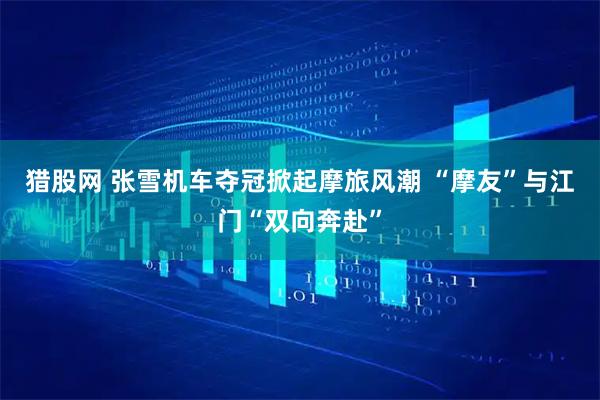 猎股网 张雪机车夺冠掀起摩旅风潮 “摩友”与江门“双向奔赴”