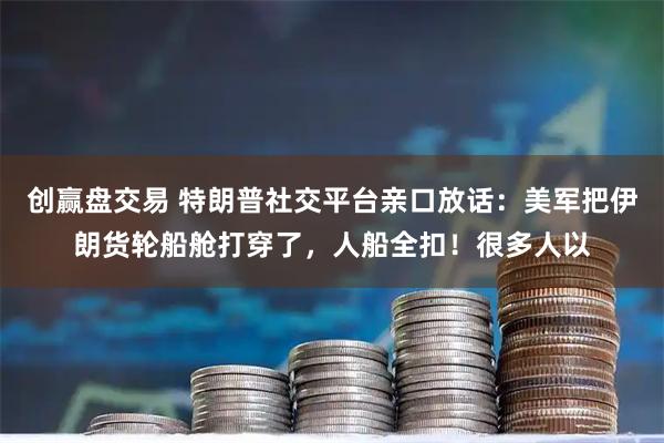 创赢盘交易 特朗普社交平台亲口放话：美军把伊朗货轮船舱打穿了，人船全扣！很多人以