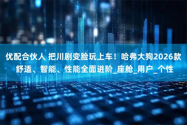 优配合伙人 把川剧变脸玩上车！哈弗大狗2026款 舒适、智能、性能全面进阶_座舱_用户_个性