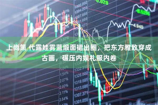 上尚策 代露娃雾蓝缎面裙出圈，把东方雅致穿成古画，碾压内娱礼服内卷