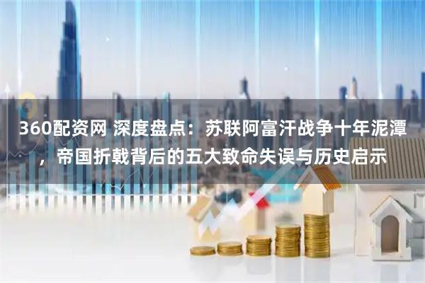360配资网 深度盘点：苏联阿富汗战争十年泥潭，帝国折戟背后的五大致命失误与历史启示