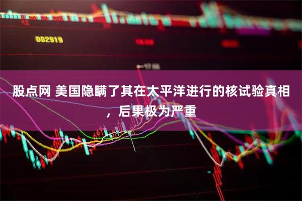 股点网 美国隐瞒了其在太平洋进行的核试验真相，后果极为严重