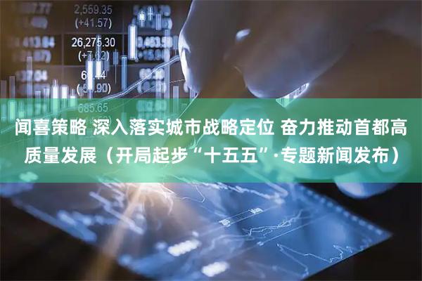 闻喜策略 深入落实城市战略定位 奋力推动首都高质量发展（开局起步“十五五”·专题新闻发布）