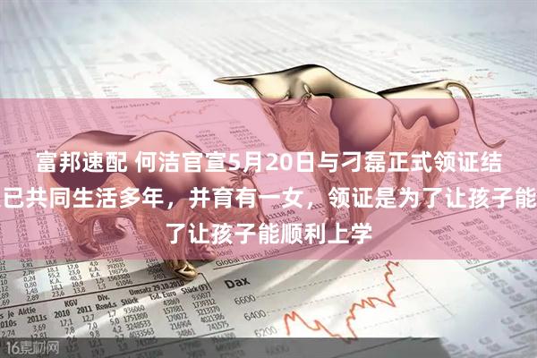 富邦速配 何洁官宣5月20日与刁磊正式领证结婚，两人已共同生活多年，并育有一女，领证是为了让孩子能顺利上学