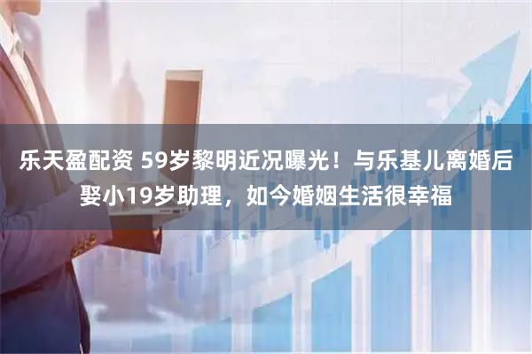 乐天盈配资 59岁黎明近况曝光！与乐基儿离婚后娶小19岁助理，如今婚姻生活很幸福