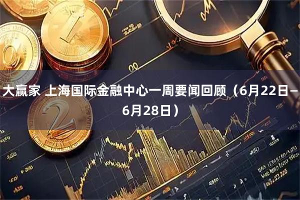 大赢家 上海国际金融中心一周要闻回顾（6月22日—6月28日）