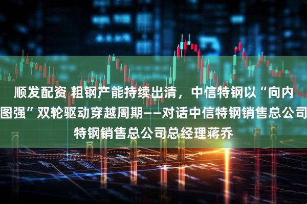 顺发配资 粗钢产能持续出清，中信特钢以“向内求变、向海图强”双轮驱动穿越周期——对话中信特钢销售总公司总经理蒋乔