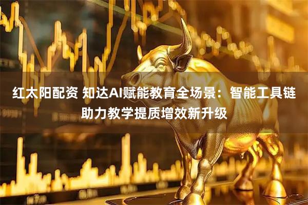 红太阳配资 知达AI赋能教育全场景：智能工具链助力教学提质增效新升级