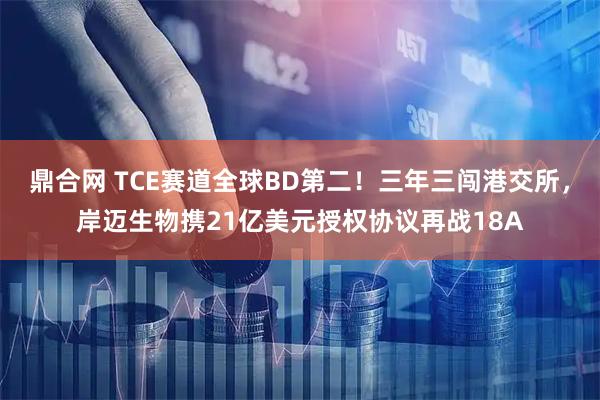 鼎合网 TCE赛道全球BD第二！三年三闯港交所，岸迈生物携21亿美元授权协议再战18A