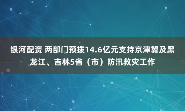 银河配资 两部门预拨14.6亿元支持京津冀及黑龙江、吉林5省（市）防汛救灾工作