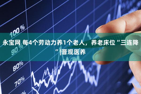 永宝网 每4个劳动力养1个老人，养老床位“三连降”|晋观医养