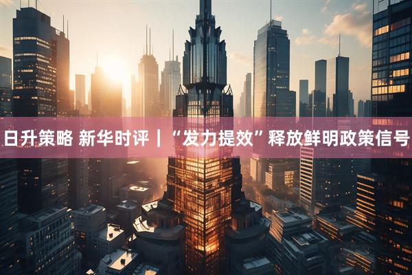 日升策略 新华时评｜“发力提效”释放鲜明政策信号