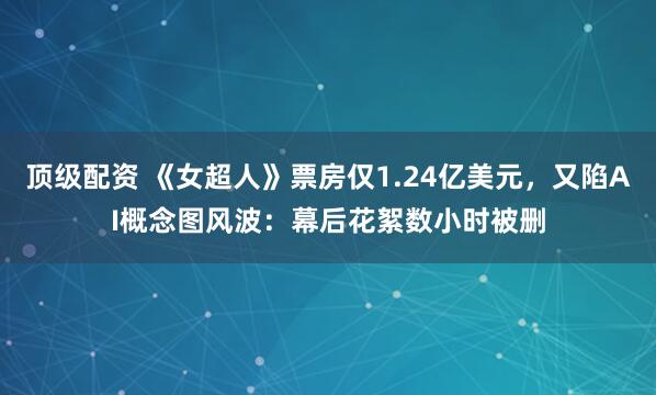 顶级配资 《女超人》票房仅1.24亿美元，又陷AI概念图风波：幕后花絮数小时被删