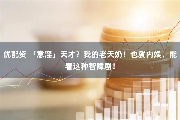 优配资 「意淫」天才？我的老天奶！也就内娱，能看这种智障剧！