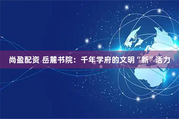 尚盈配资 岳麓书院：千年学府的文明“新”活力