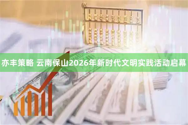 亦丰策略 云南保山2026年新时代文明实践活动启幕