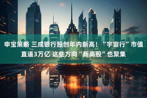 申宝策略 三成银行股创年内新高！“宇宙行”市值直逼3万亿 这些方向“新高股”也聚集