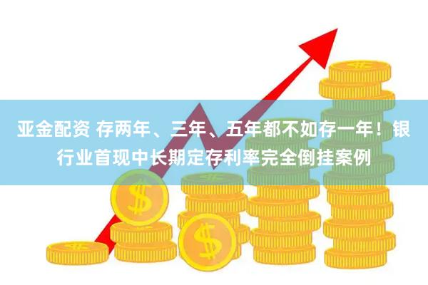 亚金配资 存两年、三年、五年都不如存一年！银行业首现中长期定存利率完全倒挂案例