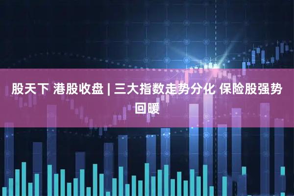 股天下 港股收盘 | 三大指数走势分化 保险股强势回暖