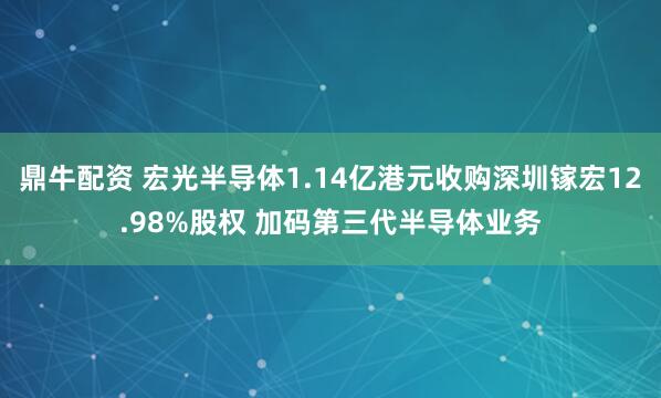 鼎牛配资 宏光半导体1.14亿港元收购深圳镓宏12.98%股权 加码第三代半导体业务